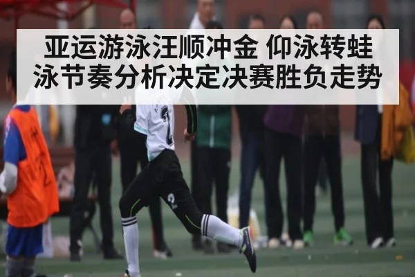 亚运游泳汪顺冲金 仰泳转蛙泳节奏分析决定决赛胜负走势