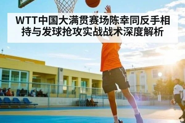 WTT中国大满贯赛场陈幸同反手相持与发球抢攻实战战术深度解析