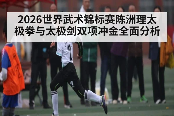 2026世界武术锦标赛陈洲理太极拳与太极剑双项冲金全面分析